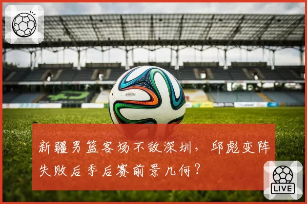 新疆男篮客场不敌深圳，邱彪变阵失败后季后赛前景几何？