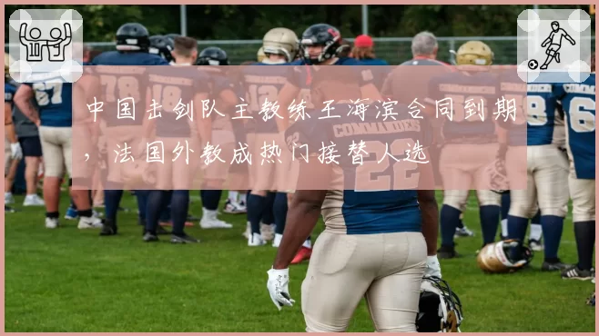 中国击剑队主教练王海滨合同到期,法国外教成热门接替人选