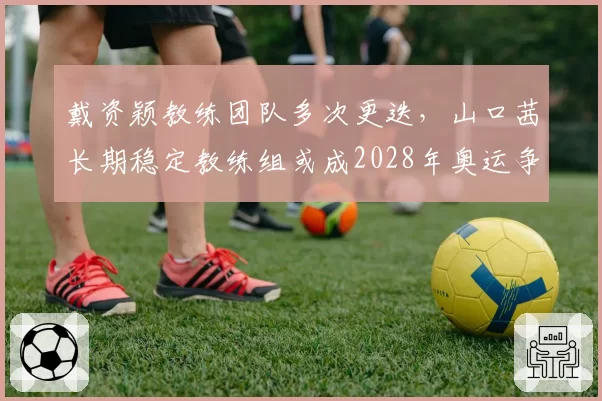 戴资颖教练团队多次更迭，山口茜长期稳定教练组或成2028年奥运争冠保障