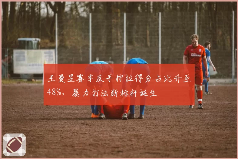 王曼昱赛季反手拧拉得分占比升至48%,暴力打法新标杆诞生