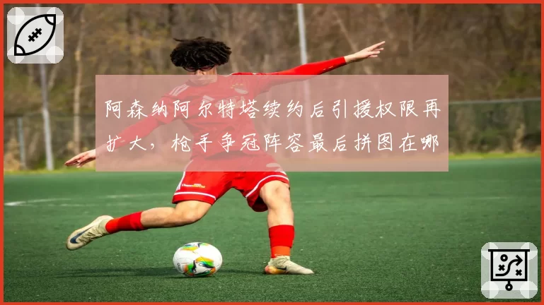 阿森纳阿尔特塔续约后引援权限再扩大，枪手争冠阵容最后拼图在哪？
