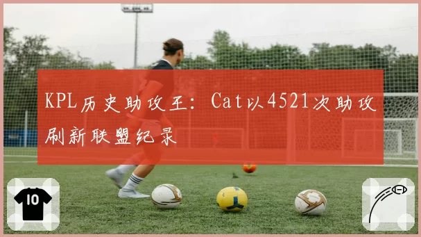 KPL历史助攻王：Cat以4521次助攻刷新联盟纪录