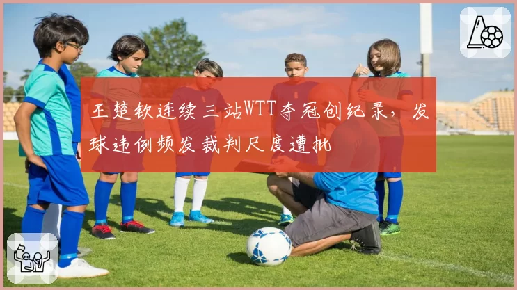 王楚钦连续三站WTT夺冠创纪录，发球违例频发裁判尺度遭批