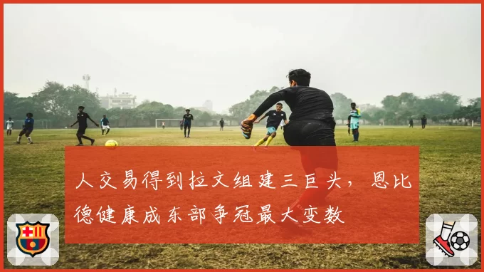 人交易得到拉文组建三巨头,恩比德健康成东部争冠最大变数