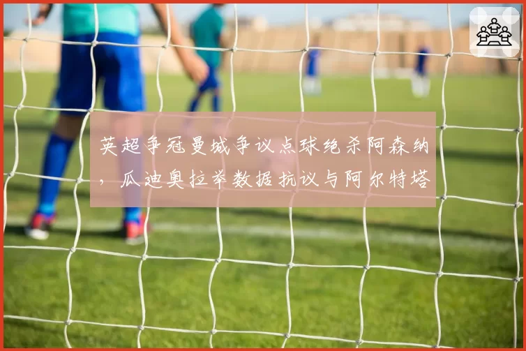 英超争冠曼城争议点球绝杀阿森纳，瓜迪奥拉举数据抗议与阿尔特塔无奈苦笑反差鲜明
