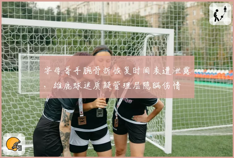 字母哥手腕骨折恢复时间表遭泄露,雄鹿球迷质疑管理层隐瞒伤情