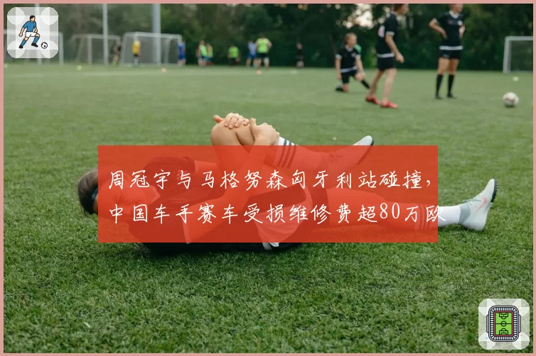周冠宇与马格努森匈牙利站碰撞，中国车手赛车受损维修费超80万欧元