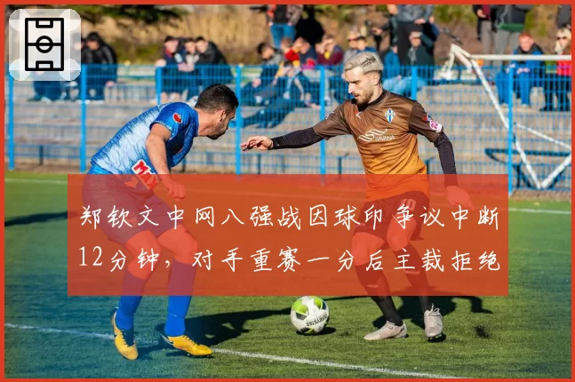 郑钦文中网八强战因球印争议中断12分钟，对手重赛一分后主裁拒绝回放录像引爆主场嘘声