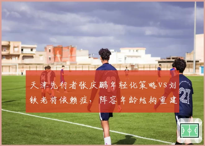 天津先行者张庆鹏年轻化策略vs刘铁老将依赖症，阵容年龄结构重建路线对比