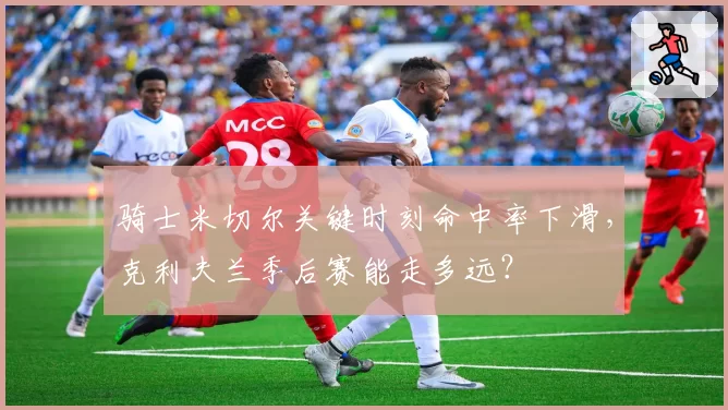 骑士米切尔关键时刻命中率下滑，克利夫兰季后赛能走多远？