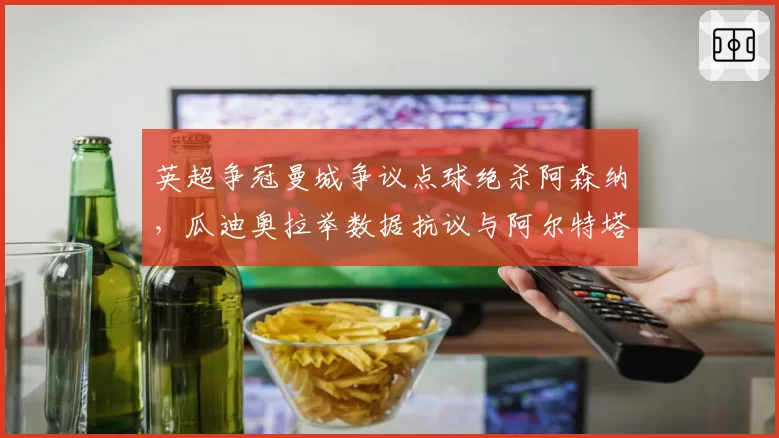 英超争冠曼城争议点球绝杀阿森纳，瓜迪奥拉举数据抗议与阿尔特塔无奈苦笑反差鲜明