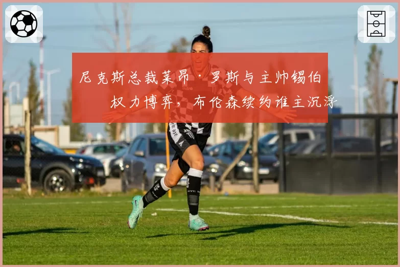 尼克斯总裁莱昂·罗斯与主帅锡伯杜权力博弈，布伦森续约谁主沉浮？