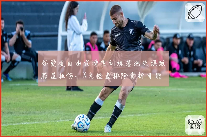 谷爱凌自由式滑雪训练落地失误致膝盖扭伤,X光检查排除骨折可能