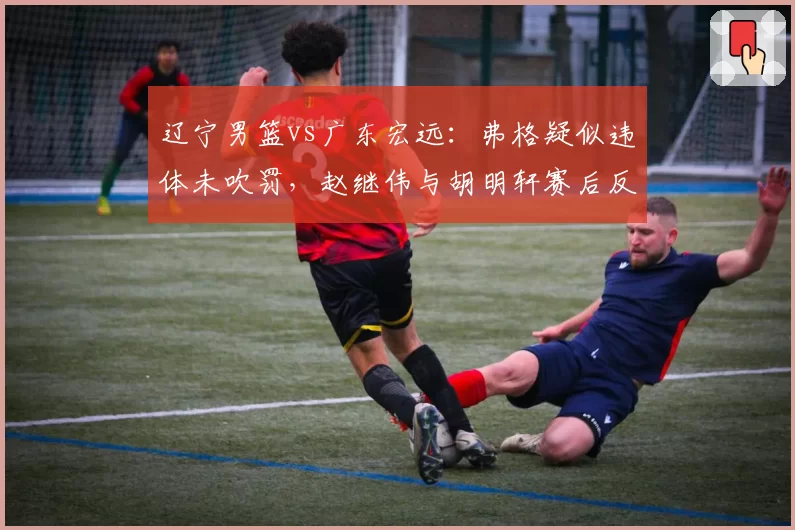 辽宁男篮vs广东宏远：弗格疑似违体未吹罚，赵继伟与胡明轩赛后反应对比判罚尺度不一引争议