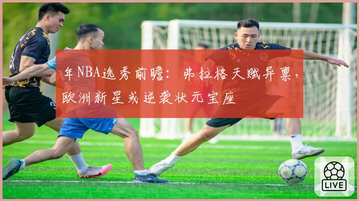年NBA选秀前瞻：弗拉格天赋异禀，欧洲新星或逆袭状元宝座