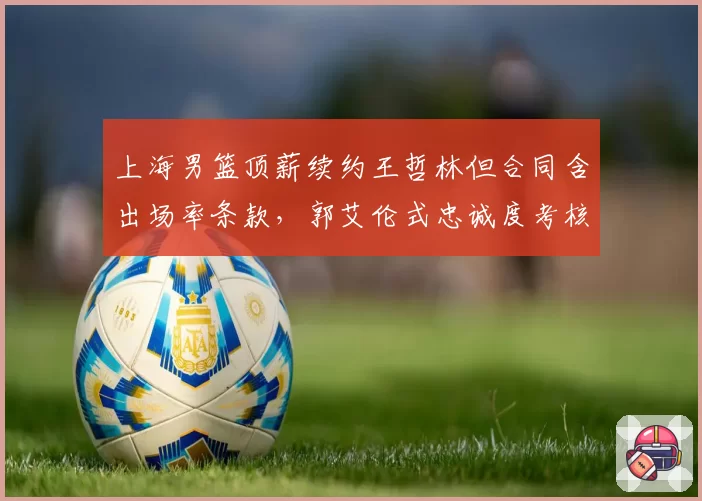 上海男篮顶薪续约王哲林但合同含出场率条款，郭艾伦式忠诚度考核引发联盟球员集体不安