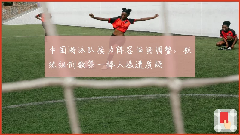 中国游泳队接力阵容临场调整，教练组倒数第一棒人选遭质疑