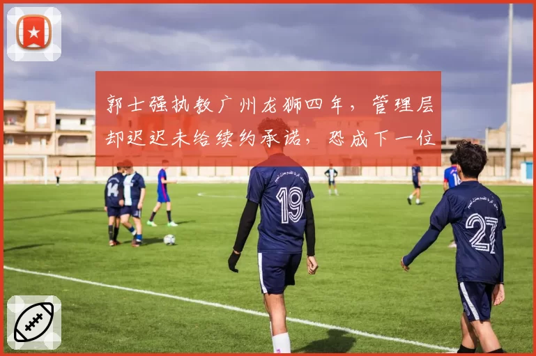 郭士强执教广州龙狮四年，管理层却迟迟未给续约承诺，恐成下一位下课主帅