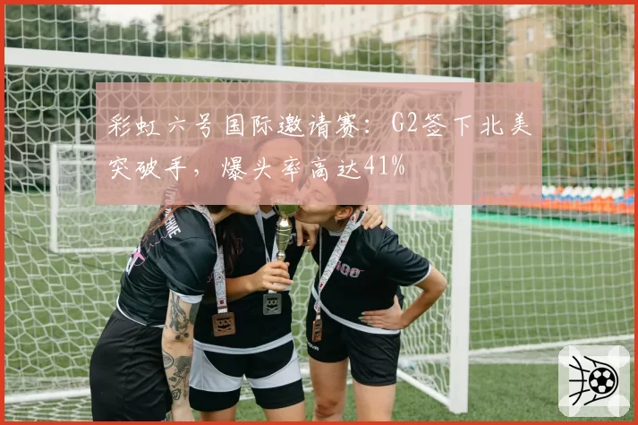 彩虹六号国际邀请赛：G2签下北美突破手，爆头率高达41%