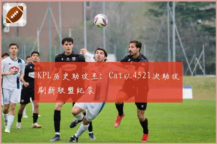 KPL历史助攻王：Cat以4521次助攻刷新联盟纪录