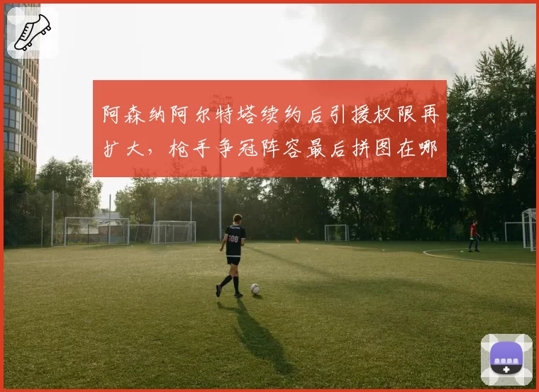 阿森纳阿尔特塔续约后引援权限再扩大，枪手争冠阵容最后拼图在哪？