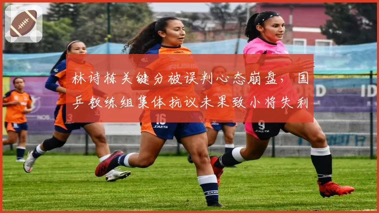 林诗栋关键分被误判心态崩盘，国乒教练组集体抗议未果致小将失利