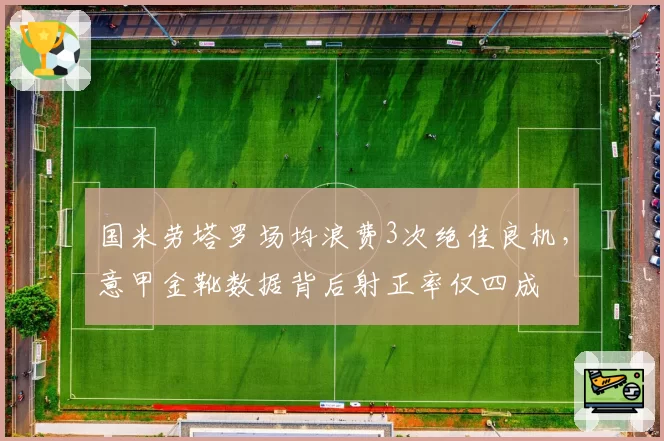 国米劳塔罗场均浪费3次绝佳良机，意甲金靴数据背后射正率仅四成