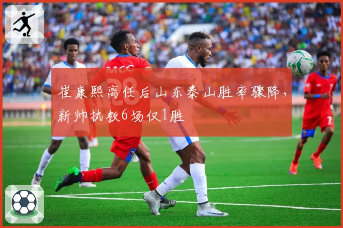 崔康熙离任后山东泰山胜率骤降，新帅执教6场仅1胜