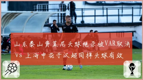 山东泰山费莱尼头球绝杀被VAR取消 vs 上海申花于汉超同样头球有效，判罚摇摆引发争论