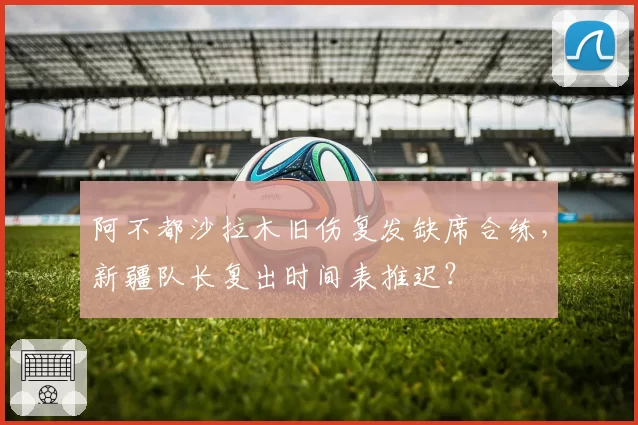 阿不都沙拉木旧伤复发缺席合练，新疆队长复出时间表推迟？