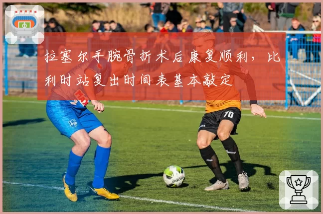 拉塞尔手腕骨折术后康复顺利，比利时站复出时间表基本敲定