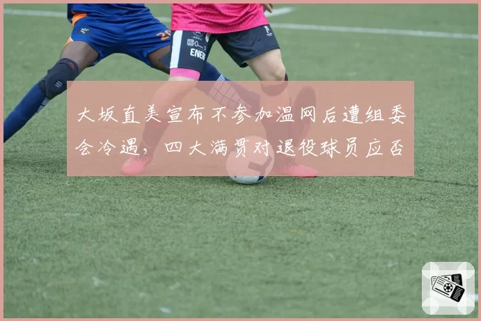 大坂直美宣布不参加温网后遭组委会冷遇，四大满贯对退役球员应否更宽容？