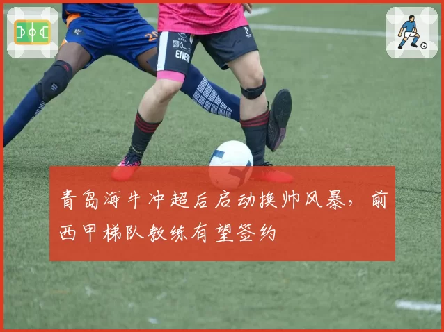 青岛海牛冲超后启动换帅风暴，前西甲梯队教练有望签约