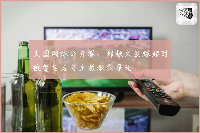 美国网球公开赛，郑钦文发球超时被警告后与主裁激烈争论