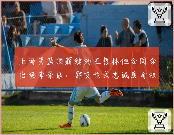 上海男篮顶薪续约王哲林但合同含出场率条款,郭艾伦式忠诚度考核引发联盟球员集体不安