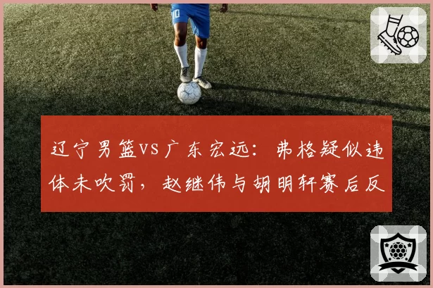 辽宁男篮vs广东宏远：弗格疑似违体未吹罚，赵继伟与胡明轩赛后反应对比判罚尺度不一引争议