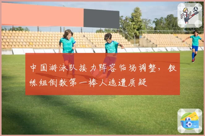 中国游泳队接力阵容临场调整，教练组倒数第一棒人选遭质疑