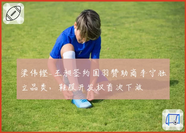 梁伟铿_王昶签约国羽赞助商李宁独立品类，鞋服开发权首次下放