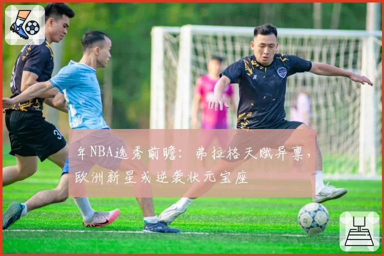年NBA选秀前瞻：弗拉格天赋异禀，欧洲新星或逆袭状元宝座