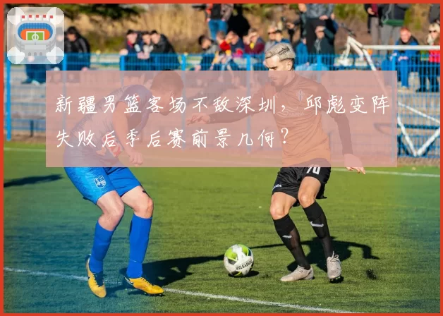 新疆男篮客场不敌深圳，邱彪变阵失败后季后赛前景几何？
