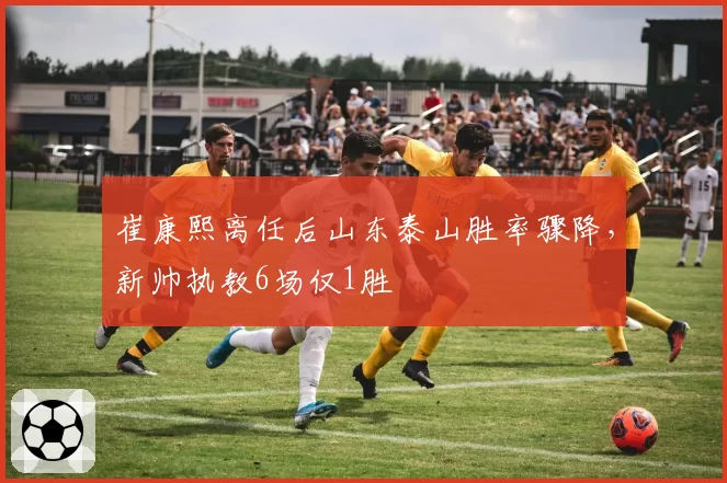 崔康熙离任后山东泰山胜率骤降,新帅执教6场仅1胜
