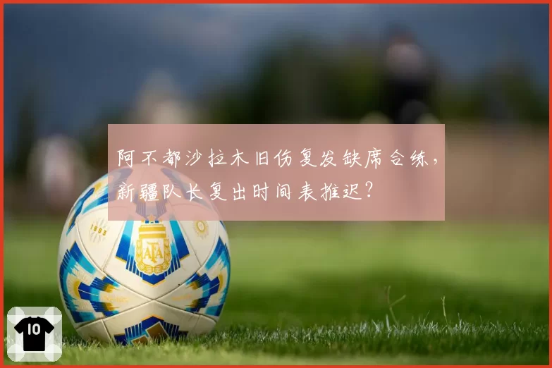 阿不都沙拉木旧伤复发缺席合练，新疆队长复出时间表推迟？
